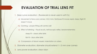 EVALUATION OF TRIAL LENS FIT
1. Base curve evaluation: (fluorescein is never used in soft CL)
a) Movement of lens over cornea: <0.5-1mm, flat/loose fit moves rapid, steep /tight fit
doesn’t move
b) Centring – proper fitting will centre well
c) Effect of blinking – Visual acuity, retinoscopic reflex, keratometermires
steep fit – clears after blink
flat fit – blurs after blink
d) Compression of blood vessels, indentation on sclera
2. Diameter evaluation: diameter should extend 1-1.5 mm over cornea
3. Lens power evaluation: clear vision
 