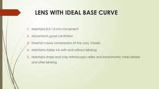 LENS WITH IDEAL BASE CURVE
1. Maintains 0.5-1.0 mm movement
2. Movements good centration
3. Doesnot cause compression of the conj. Vessels
4. Maintains stable VA with and without blinking
5. Maintains sharp and crisp retinoscopic reflex and keratometric mires before
and after blinking
 