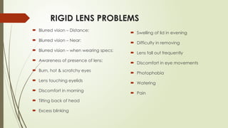 RIGID LENS PROBLEMS
 Blurred vision – Distance:
 Blurred vision – Near:
 Blurred vision – when wearing specs:
 Awareness of presence of lens:
 Burn, hot & scratchy eyes
 Lens touching eyelids
 Discomfort in morning
 Tilting back of head
 Excess blinking
 Swelling of lid in evening
 Difficulty in removing
 Lens fall out frequently
 Discomfort in eye movements
 Photophobia
 Watering
 Pain
 