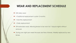 WEAR AND REPLACEMENT SCHEDULE
 DW-daily wear:
 • Traditional replacement cycle> 3 months
 • Monthly replacement
 • Daily replacement
 EW-extended wear: Allowing lenses to be worn for 7 days/6 nights without
removal.
 During one night per week the eyes are free of lenses. Weekly replaced by new
lenses
 