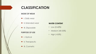 CLASSIFICATION
MODE OF WEAR
 I. Daily wear
 II. Extended wear
 III. Disposable
PURPOSE OF USE
 I. Optical
 II. Therapeutic
 III. Cosmetic
WATER CONTENT
• Low (0-40%)
• Medium (40-55%)
• High (>55%)
 
