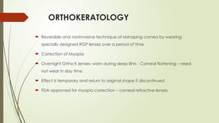 ORTHOKERATOLOGY
 Reversible and noninvasive technique of reshaping cornea by wearing
specially designed RGP lenses over a period of time
 Correction of Myopia
 Overnight Ortho K lenses- worn during sleep 8hrs - Corneal flattening – need
not wear in day time
 Effect is temporary and return to original shape if discontinued
 FDA approved for myopia correction – corneal refractive lenses
 
