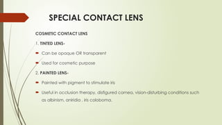 SPECIAL CONTACT LENS
COSMETIC CONTACT LENS
1. TINTED LENS-
 Can be opaque OR transparent
 Used for cosmetic purpose
2. PAINTED LENS-
 Painted with pigment to stimulate iris
 Useful in occlusion therapy, disfigured cornea, vision-disturbing conditions such
as albinism, aniridia , iris coloboma.
 
