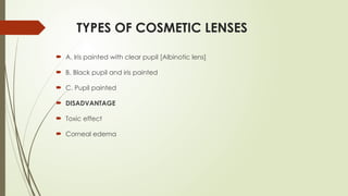 TYPES OF COSMETIC LENSES
 A. Iris painted with clear pupil [Albinotic lens]
 B. Black pupil and iris painted
 C. Pupil painted
 DISADVANTAGE
 Toxic effect
 Corneal edema
 