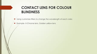 CONTACT LENS FOR COLOUR
BLINDNESS
 Using customize filters to change the wavelength of each color.
 Example- X-Chrome lens, Golden yellow lens
 