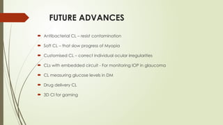 FUTURE ADVANCES
 Antibacterial CL – resist contamination
 Soft CL – that slow progress of Myopia
 Customised CL – correct individual ocular irregularities
 CLs with embedded circuit - For monitoring IOP in glaucoma
 CL measuring glucose levels in DM
 Drug delivery CL
 3D Cl for gaming
 