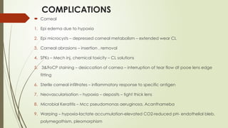 COMPLICATIONS
 Corneal
1. Epi edema due to hypoxia
2. Epi microcysts – depressed corneal metabolism – extended wear CL
3. Corneal abrasions – insertion , removal
4. SPKs – Mech inj, chemical toxicity – CL solutions
5. 3&9oCP staining – desiccation of cornea – interruption of tear flow dt pooe lens edge
fitting
6. Sterile corneal infiltrates – inflammatory response to specific antigen
7. Neovascularisation – hypoxia – deposits – tight thick lens
8. Microbial Keratitis – Mcc pseudomonas aeruginosa, Acanthameba
9. Warping – hypoxia-lactate accumulation-elevated CO2-reduced pH- endothelial bleb,
polymegathism, pleomorphism
 