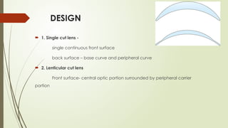 DESIGN
 1. Single cut lens -
single continuous front surface
back surface – base curve and peripheral curve
 2. Lenticular cut lens
Front surface- central optic portion surrounded by peripheral carrier
portion
 