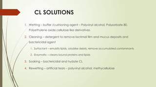 CL SOLUTIONS
1. Wetting – buffer /cushioning agent – Polyvinyl alcohol, Polysorbate 80,
Polyethylene oxide,cellulose like derivatives
2. Cleaning – detergent to remove lacrimal film and mucus deposits and
bactericidal agent
1. Surfactant – emulsify lipids, solublise debris, remove accumulated contaminants
2. Enzymatic – cleans bound proteins and lipids
3. Soaking – bactericidal and hydate CL
4. Rewetting – artificial tears – polyvinyl alcohol, methycellulose
 