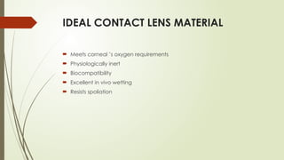IDEAL CONTACT LENS MATERIAL
 Meets corneal ’s oxygen requirements
 Physiologically inert
 Biocompatibility
 Excellent in vivo wetting
 Resists spoliation
 