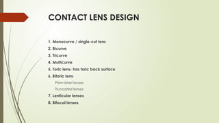 CONTACT LENS DESIGN
1. Monocurve / single-cut lens
2. Bicurve
3. Tricurve
4. Multicurve
5. Toric lens- has toric back surface
6. Bitoric lens-
Prism blast lenses
Truncated lenses
7. Lenticular lenses
8. Bifocal lenses
 