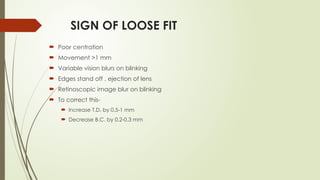 SIGN OF LOOSE FIT
 Poor centration
 Movement >1 mm
 Variable vision blurs on blinking
 Edges stand off , ejection of lens
 Retinoscopic image blur on blinking
 To correct this-
 Increase T.D. by 0.5-1 mm
 Decrease B.C. by 0.2-0.3 mm
 