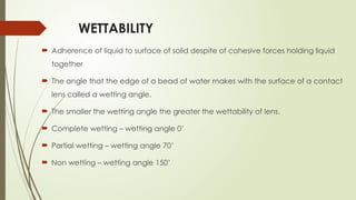 WETTABILITY
 Adherence of liquid to surface of solid despite of cohesive forces holding liquid
together
 The angle that the edge of a bead of water makes with the surface of a contact
lens called a wetting angle.
 The smaller the wetting angle the greater the wettability of lens.
 Complete wetting – wetting angle 0’
 Partial wetting – wetting angle 70’
 Non wetting – wetting angle 150’
 