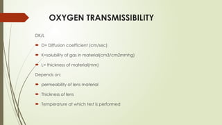OXYGEN TRANSMISSIBILITY
DK/L
 D= Diffusion coefficient (cm/sec)
 K=solubility of gas in material(cm3/cm2mmhg)
 L= thickness of material(mm)
Depends on:
 permeability of lens material
 Thickness of lens
 Temperature at which test is performed
 