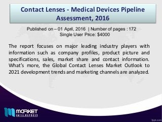 Contact Lenses - Medical Devices Pipeline
Assessment, 2016
The report focuses on major leading industry players with
information such as company profiles, product picture and
specifications, sales, market share and contact information.
What’s more, the Global Contact Lenses Market Outlook to
2021 development trends and marketing channels are analyzed.
Published on – 01 April, 2016 | Number of pages : 172
Single User Price: $4000
 