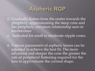  Gradually flatten from the centre towards the
periphery, approximating the steep cone and
flat periphery curvature relationship seen in
keratoconus
 Indicated for small to moderate nipple cones.
 Various parameters of aspheric lenses can be
adjusted to achieve the best fit. The more
advanced and steeper the cone the greater the
rate of peripheral flattening required for the
lens to approximate the corneal shape.
 