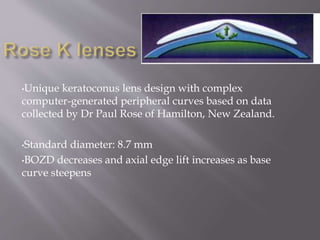 •Unique keratoconus lens design with complex
computer-generated peripheral curves based on data
collected by Dr Paul Rose of Hamilton, New Zealand.
•Standard diameter: 8.7 mm
•BOZD decreases and axial edge lift increases as base
curve steepens
 
