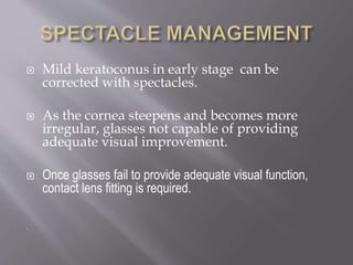  Mild keratoconus in early stage can be
corrected with spectacles.
 As the cornea steepens and becomes more
irregular, glasses not capable of providing
adequate visual improvement.
 Once glasses fail to provide adequate visual function,
contact lens fitting is required.
.
 