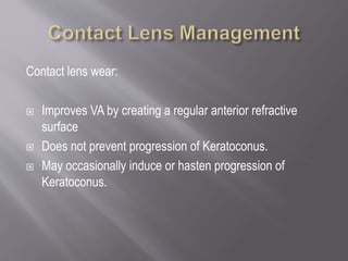Contact lens wear:
 Improves VA by creating a regular anterior refractive
surface
 Does not prevent progression of Keratoconus.
 May occasionally induce or hasten progression of
Keratoconus.
 