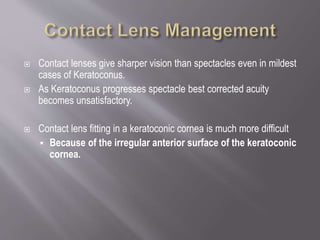  Contact lenses give sharper vision than spectacles even in mildest
cases of Keratoconus.
 As Keratoconus progresses spectacle best corrected acuity
becomes unsatisfactory.
 Contact lens fitting in a keratoconic cornea is much more difficult
 Because of the irregular anterior surface of the keratoconic
cornea.
 