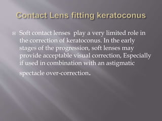  Soft contact lenses play a very limited role in
the correction of keratoconus. In the early
stages of the progression, soft lenses may
provide acceptable visual correction, Especially
if used in combination with an astigmatic
spectacle over-correction.
 