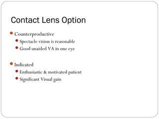 Contact Lens Option
Counterproductive
Spectacle vision is reasonable
Good unaided VA in one eye
Indicated
Enthusiastic & motivated patient
Significant Visual gain
 