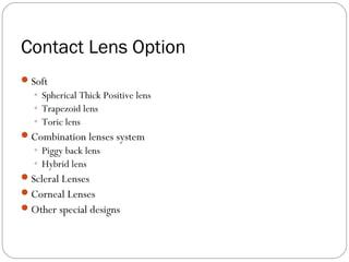 Contact Lens Option
Soft
◦ Spherical Thick Positive lens
◦ Trapezoid lens
◦ Toric lens
Combination lenses system
◦ Piggy back lens
◦ Hybrid lens
Scleral Lenses
Corneal Lenses
Other special designs
 
