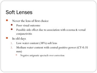 Soft Lenses
 Never the lens of first choice
 Poor visual outcome
 Possible side effect due to association with eczema & vernal
conjunctivitis
 In old days
1. Low water content (38%) soft lens
2. Medium water content with central positive power (CT-0.35
mm)
 Negative astigmatic spectacle over correction
 