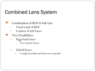 Combined Lens System
 Combination of RGP & Soft lens
◦ Visual result of RGP
◦ Comfort of Soft lenses
 Two Possibilities
1. Piggy back lenses
– Two separate lenses
1. Hybrid lenses
 A single lens fabricated from two materials
 