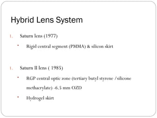 Hybrid Lens System
1. Saturn lens (1977)
• Rigid central segment (PMMA) & silicon skirt
1. Saturn II lens ( 1985)
• RGP central optic zone (tertiary butyl styrene /silicone
methacrylate) -6.5 mm OZD
• Hydrogel skirt
 