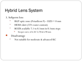 Hybrid Lens System
3. Softperm lens
• RGP optic zone (Petasilicon P)– OZD = 8 mm
• HEMA skirt (25% water content)
• BOZR available 7.1 to 8.1mm in 0.1mm steps
 Steeper curve of 6.50/ 6.70 & 6.90 mm
 Disadvantage
• Not suitable for moderate & advanced KC
 