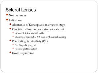 Scleral Lenses
Not common
Indication
Alternative of Keratoplasty at advanced stage
Candidate whose cornea is steepen such that
 A lens of 5.5mm is still to flat
Chances of reasonable VA even with central scarring
Penetrating Keratoplasty (PK)
Needing a larger graft
Possible graft rejection
Down’s syndrome
 