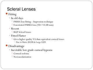 Scleral Lenses
Fitting
◦ In old days
 PMMA lens fitting – Impression technique
 Fenestrated PMMA lens (TD >14.00 mm)
◦ Recent
 RGP Scleral lenses
◦ Fitted Flatter
 Gives higher quality VA than equivalent corneal lenses
◦ Due to flatter BOZR & Large OZD
Disadvantage
◦ Inevitable low grade corneal hypoxia
 Corneal oedema
 Neovascularization
 