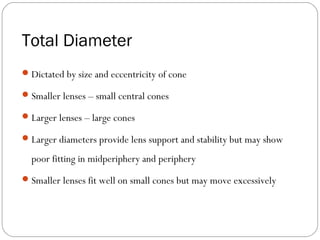 Total Diameter
Dictated by size and eccentricity of cone
Smaller lenses – small central cones
Larger lenses – large cones
Larger diameters provide lens support and stability but may show
poor fitting in midperiphery and periphery
Smaller lenses fit well on small cones but may move excessively
 