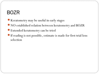 BOZR
Keratometry may be useful in early stages
NO established relation between keratometry and BOZR
Extended keratometry can be tried
If reading is not possible, estimate is made for first trial lens
selection
 