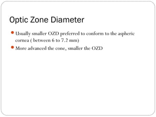 Optic Zone Diameter
Usually smaller OZD preferred to conform to the aspheric
cornea ( between 6 to 7.2 mm)
More advanced the cone, smaller the OZD
 