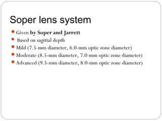 Soper lens system
Given by Soper and Jarrett
 Based on sagittal depth
Mild (7.5-mm diameter, 6.0-mm optic zone diameter)
Moderate (8.5-mm diameter, 7.0-mm optic zone diameter)
Advanced (9.5-mm diameter, 8.0-mm optic zone diameter)
 