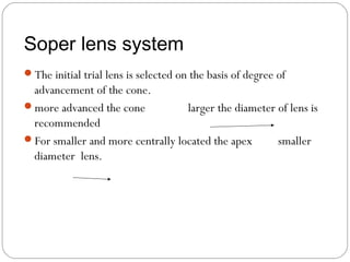 Soper lens system
The initial trial lens is selected on the basis of degree of
advancement of the cone.
more advanced the cone larger the diameter of lens is
recommended
For smaller and more centrally located the apex smaller
diameter lens.
 