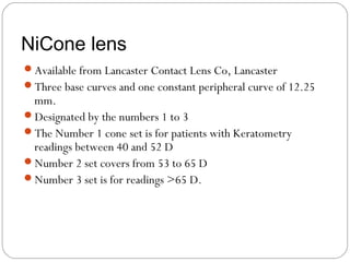 NiCone lens
Available from Lancaster Contact Lens Co, Lancaster
Three base curves and one constant peripheral curve of 12.25
mm.
Designated by the numbers 1 to 3
The Number 1 cone set is for patients with Keratometry
readings between 40 and 52 D
Number 2 set covers from 53 to 65 D
Number 3 set is for readings >65 D.
 