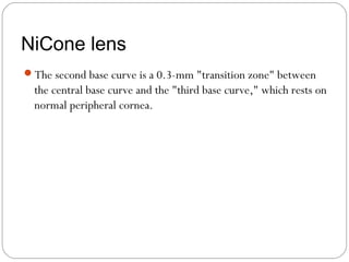 NiCone lens
The second base curve is a 0.3-mm "transition zone" between
the central base curve and the "third base curve," which rests on
normal peripheral cornea.
 