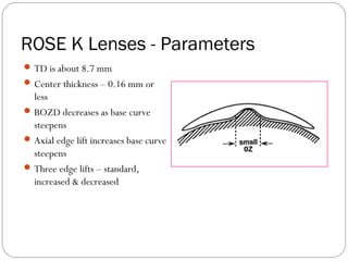 ROSE K Lenses - Parameters
TD is about 8.7 mm
Center thickness – 0.16 mm or
less
BOZD decreases as base curve
steepens
Axial edge lift increases base curve
steepens
Three edge lifts – standard,
increased & decreased
 