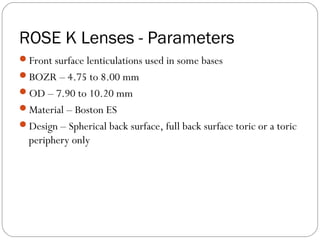 ROSE K Lenses - Parameters
Front surface lenticulations used in some bases
BOZR – 4.75 to 8.00 mm
OD – 7.90 to 10.20 mm
Material – Boston ES
Design – Spherical back surface, full back surface toric or a toric
periphery only
 