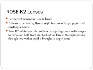 ROSE K2 Lenses
Further refinement in Rose K lenses
Patients experiencing flare at night because of larger pupils and
small optic zones
Rose K2 minimizes this problem by applying very small changes
to curves on both front and back of the lens so that light passing
through lens within pupil is brought to single point
 