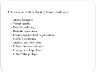 Association with ocular & systemic conditions
◦ Atopic dermatitis
◦ Vernal catarrh,
◦ Down's syndrome,
◦ Retinitis pigmentosa,
◦ Infantile tapetoretinal degeneration,
◦ Marfan's syndrome,
◦ Aniridia, and blue sclera
◦ Ehlers –Danlos syndrome
◦ Osteogenesis Imperfecta
◦ Mitral Valve prolapse
 