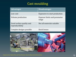 Advantages Disadvantages
Low cost Expensive to start production
Volume production Expense limits and parameter
range
Good surface quality and
reproducibility
Not all materials suitable
Complex designs possible Stock lenses
Cast moulding
Image courtesy: Nathan Efron and Steve Newman, Second edition Contact lens practice
12
Generating a metal master tool
A manufacturing laboratory for cast moulding soft
contact lenses.
 