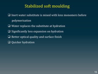 Stabilized soft moulding
 Inert water substitute is mixed with lens monomers before
polymerisation
 Water replaces the substitute at hydration
 Significantly less expansion on hydration
 Better optical quality and surface finish
 Quicker hydration
15
 