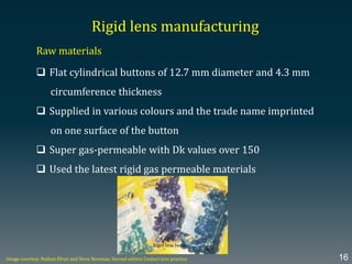 Rigid lens manufacturing
Raw materials
 Flat cylindrical buttons of 12.7 mm diameter and 4.3 mm
circumference thickness
 Supplied in various colours and the trade name imprinted
on one surface of the button
 Super gas-permeable with Dk values over 150
 Used the latest rigid gas permeable materials
Image courtesy: Nathan Efron and Steve Newman, Second edition Contact lens practice 16
Rigid lens buttons
 