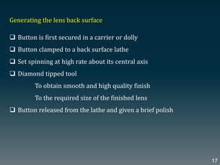 Generating the lens back surface
 Button is first secured in a carrier or dolly
 Button clamped to a back surface lathe
 Set spinning at high rate about its central axis
 Diamond tipped tool
To obtain smooth and high quality finish
To the required size of the finished lens
 Button released from the lathe and given a brief polish
17
 