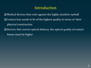 Introduction
Medical devices that rests against the highly sensitive eyeball
Contact lens needs to be of the highest quality in terms of their
physical construction
Devices that correct optical defocus, the optical quality of contact
lenses must be higher
2
 