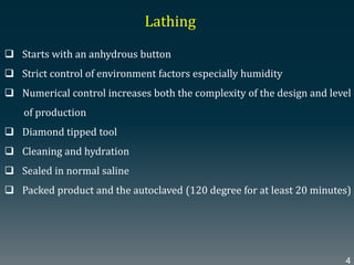  Starts with an anhydrous button
 Strict control of environment factors especially humidity
 Numerical control increases both the complexity of the design and level
of production
 Diamond tipped tool
 Cleaning and hydration
 Sealed in normal saline
 Packed product and the autoclaved (120 degree for at least 20 minutes)
Lathing
4
 